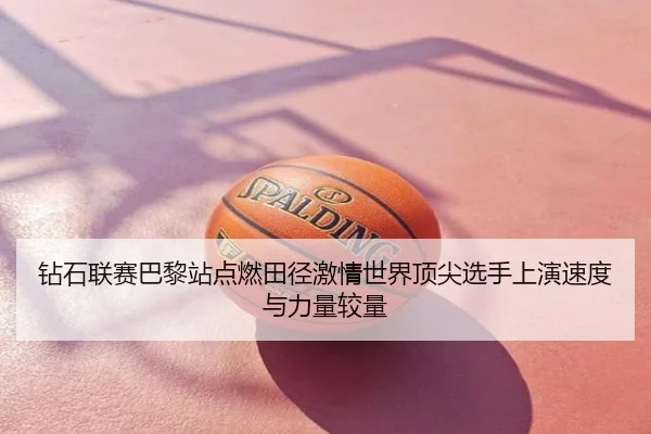 钻石联赛巴黎站点燃田径激情世界顶尖选手上演速度与力量较量