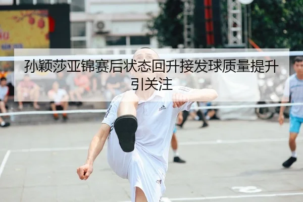 孙颖莎亚锦赛后状态回升接发球质量提升引关注