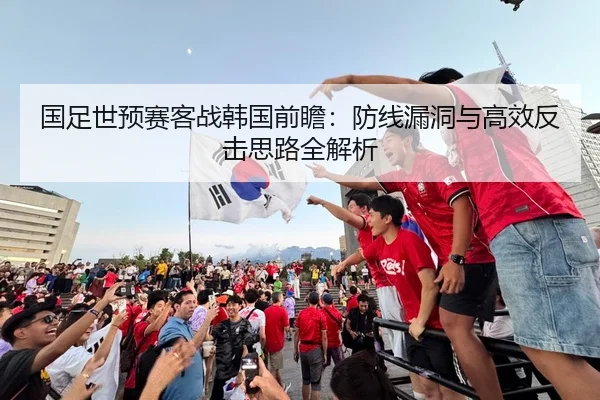 国足世预赛客战韩国前瞻：防线漏洞与高效反击思路全解析