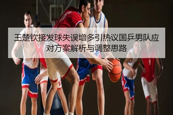 王楚钦接发球失误增多引热议国乒男队应对方案解析与调整思路